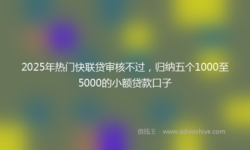 2025年热门快联贷审核不过，归纳五个1000至5000的小额贷款口子