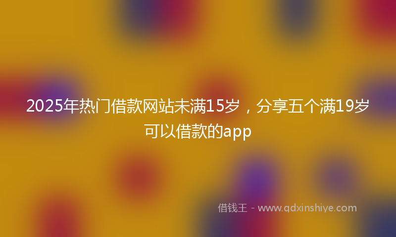 2025年热门借款网站未满15岁，分享五个满19岁可以借款的app