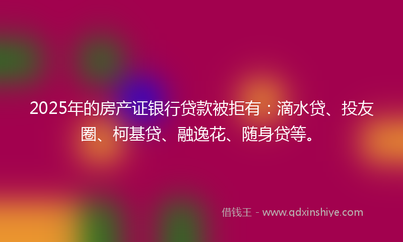 2025年的房产证银行贷款被拒有：滴水贷、投友圈、柯基贷、融逸花、随身贷等。