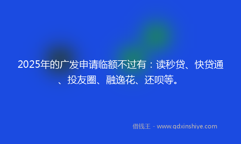 2025年的广发申请临额不过有：读秒贷、快贷通、投友圈、融逸花、还呗等。