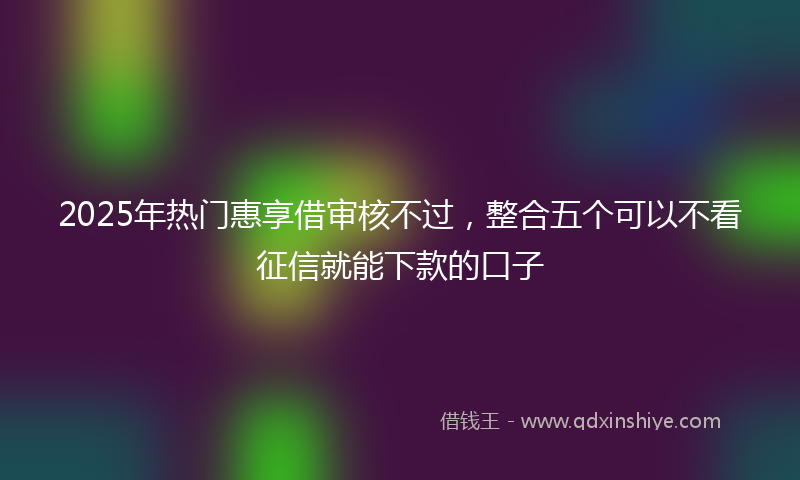 2025年热门惠享借审核不过，整合五个可以不看征信就能下款的口子