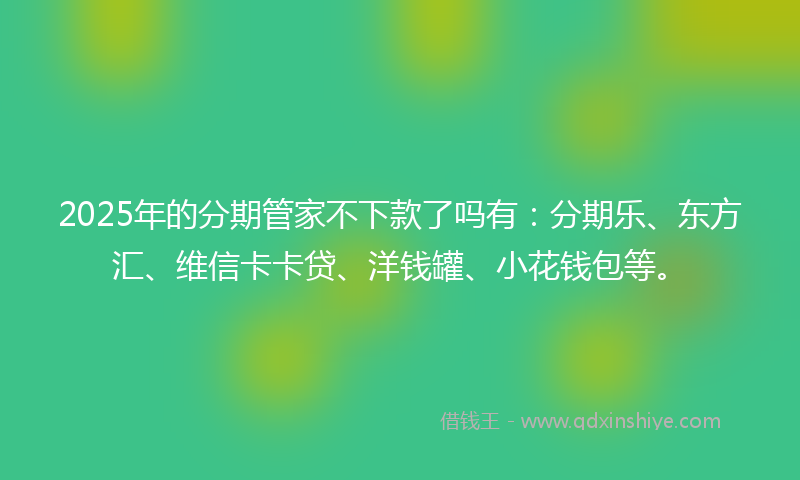 2025年的分期管家不下款了吗有：分期乐、东方汇、维信卡卡贷、洋钱罐、小花钱包等。
