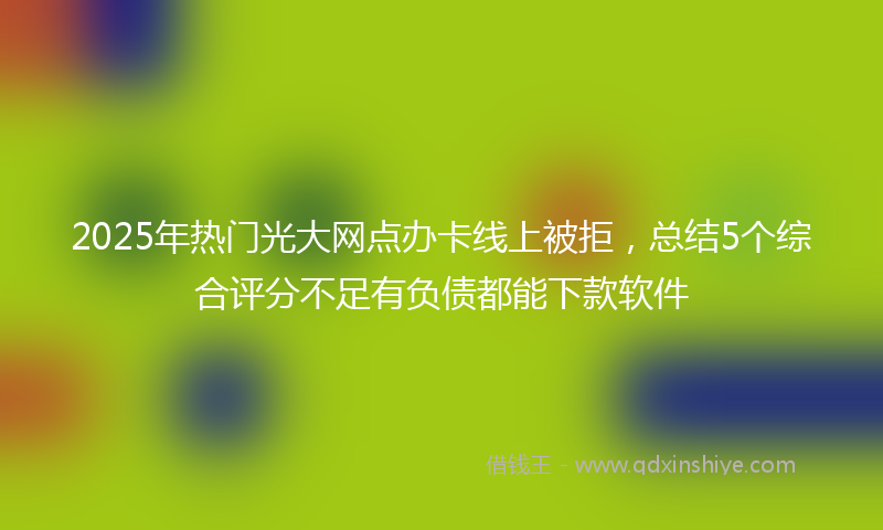 2025年热门光大网点办卡线上被拒，总结5个综合评分不足有负债都能下款软件