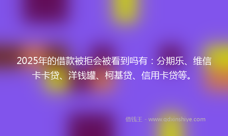 2025年的借款被拒会被看到吗有：分期乐、维信卡卡贷、洋钱罐、柯基贷、信用卡贷等。