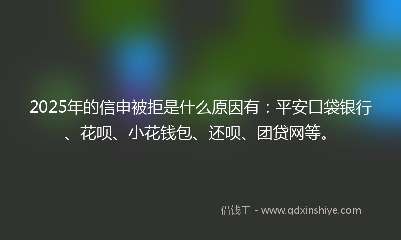 2025年的信申被拒是什么原因有：平安口袋银行、花呗、小花钱包、还呗、团贷网等。