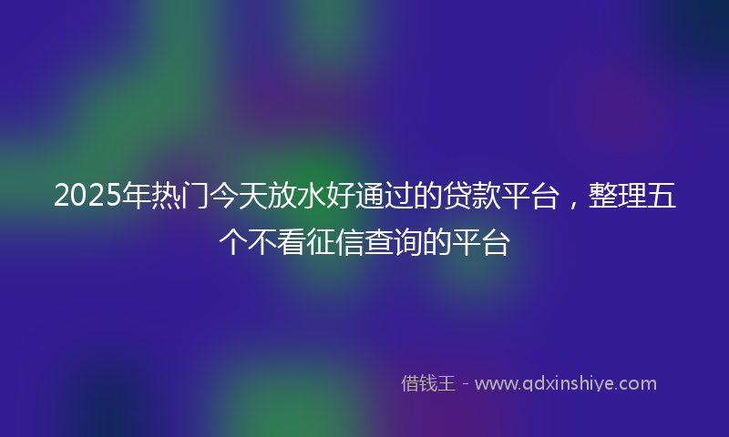 2025年热门今天放水好通过的贷款平台，整理五个不看征信查询的平台
