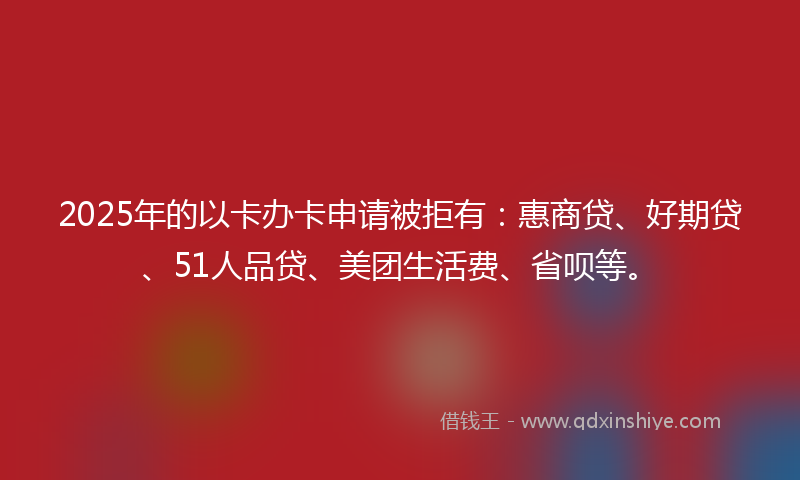 2025年的以卡办卡申请被拒有：惠商贷、好期贷、51人品贷、美团生活费、省呗等。