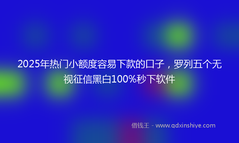 2025年热门小额度容易下款的口子，罗列五个无视征信黑白100%秒下软件