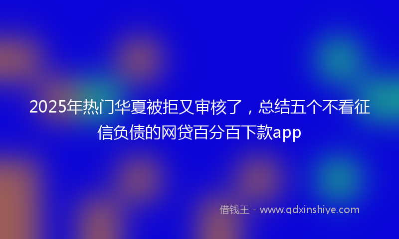 2025年热门华夏被拒又审核了，总结五个不看征信负债的网贷百分百下款app