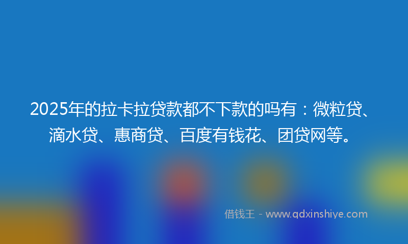 2025年的拉卡拉贷款都不下款的吗有：微粒贷、滴水贷、惠商贷、百度有钱花、团贷网等。