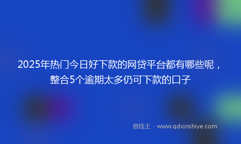 2025年热门今日好下款的网贷平台都有哪些呢，整合5个逾期太多仍可下款的口子