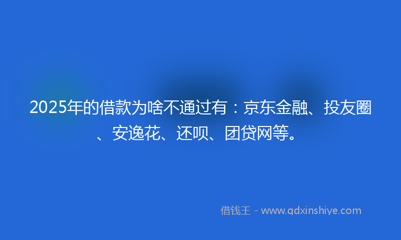 2025年的借款为啥不通过有：京东金融、投友圈、安逸花、还呗、团贷网等。
