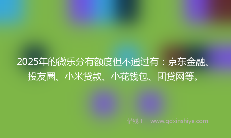 2025年的微乐分有额度但不通过有：京东金融、投友圈、小米贷款、小花钱包、团贷网等。