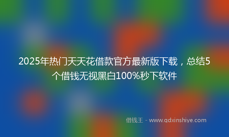 2025年热门天天花借款官方最新版下载，总结5个借钱无视黑白100%秒下软件