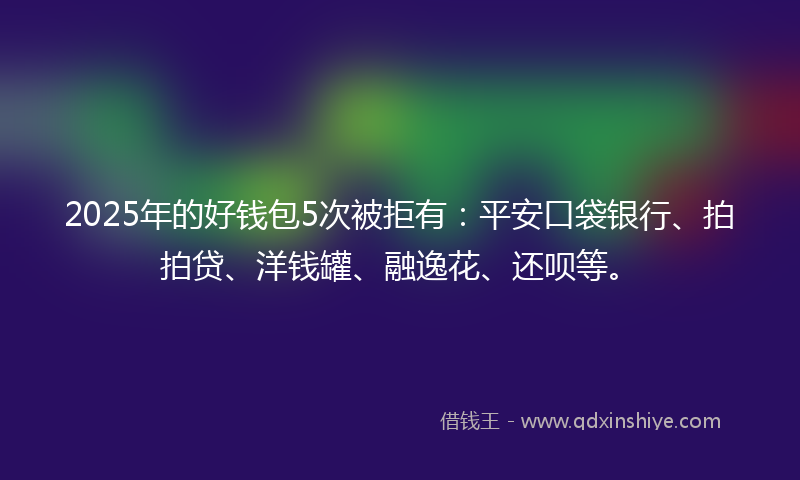 2025年的好钱包5次被拒有：平安口袋银行、拍拍贷、洋钱罐、融逸花、还呗等。