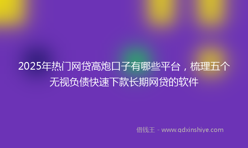 2025年热门网贷高炮口子有哪些平台，梳理五个无视负债快速下款长期网贷的软件