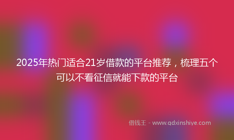 2025年热门适合21岁借款的平台推荐，梳理五个可以不看征信就能下款的平台