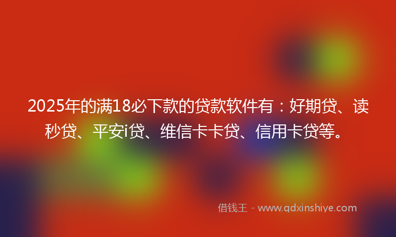 2025年的满18必下款的贷款软件有：好期贷、读秒贷、平安i贷、维信卡卡贷、信用卡贷等。