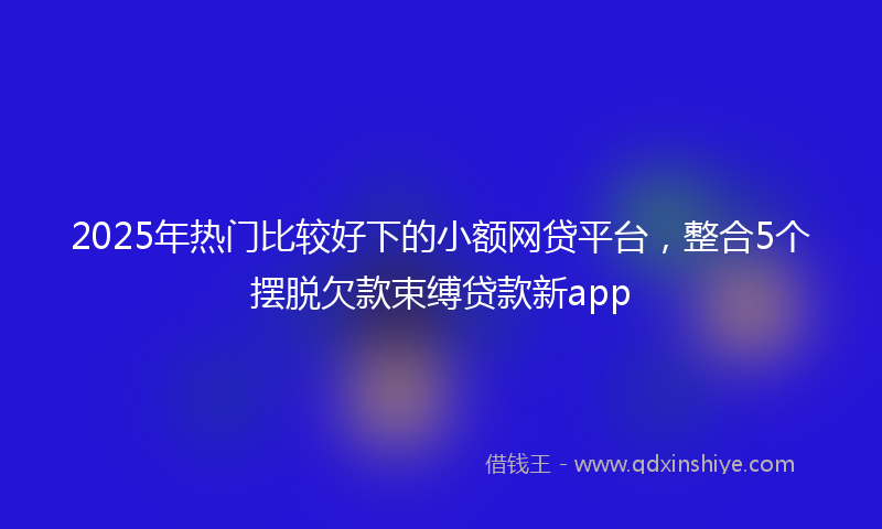 2025年热门比较好下的小额网贷平台，整合5个摆脱欠款束缚贷款新app