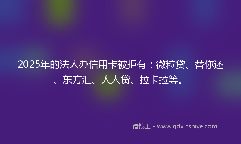 2025年的法人办信用卡被拒有：微粒贷、替你还、东方汇、人人贷、拉卡拉等。