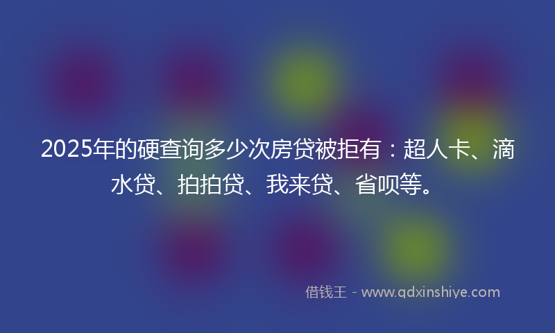 2025年的硬查询多少次房贷被拒有：超人卡、滴水贷、拍拍贷、我来贷、省呗等。