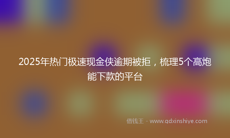 2025年热门极速现金侠逾期被拒，梳理5个高炮能下款的平台