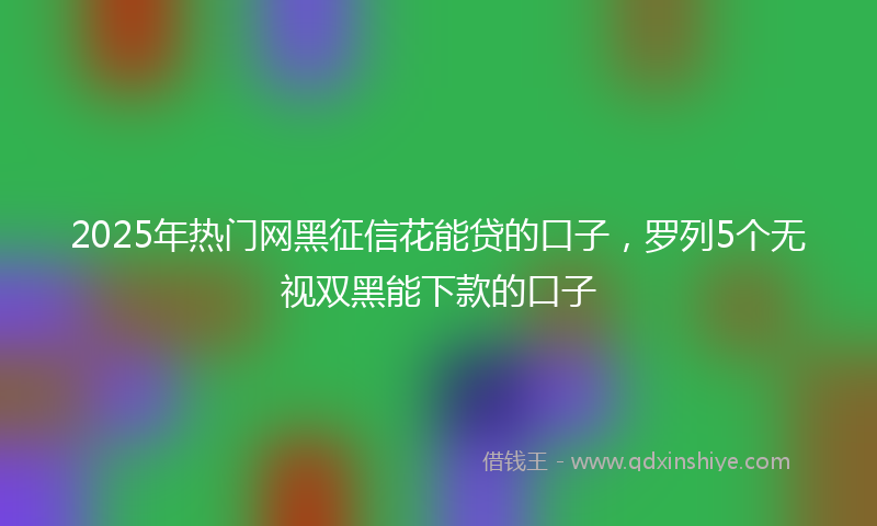2025年热门网黑征信花能贷的口子，罗列5个无视双黑能下款的口子