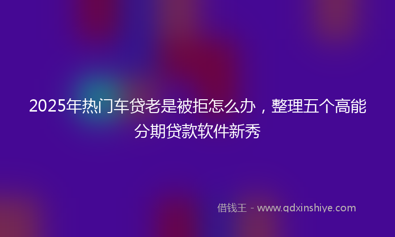 2025年热门车贷老是被拒怎么办，整理五个高能分期贷款软件新秀