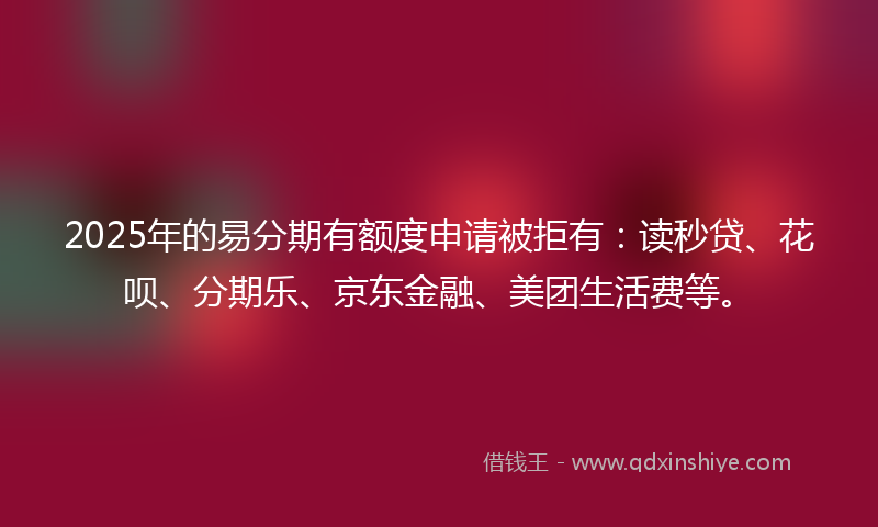 2025年的易分期有额度申请被拒有：读秒贷、花呗、分期乐、京东金融、美团生活费等。