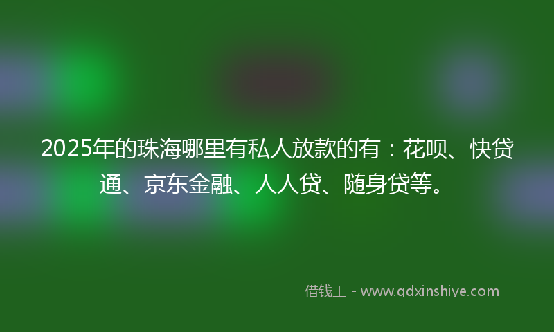 2025年的珠海哪里有私人放款的有：花呗、快贷通、京东金融、人人贷、随身贷等。