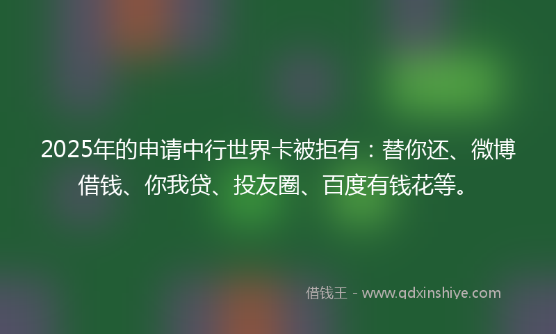 2025年的申请中行世界卡被拒有：替你还、微博借钱、你我贷、投友圈、百度有钱花等。