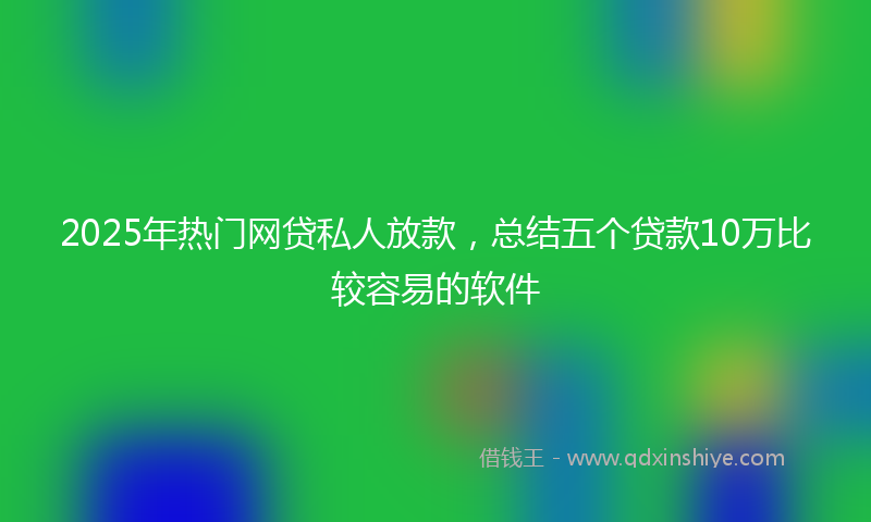 2025年热门网贷私人放款，总结五个贷款10万比较容易的软件