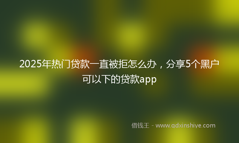 2025年热门贷款一直被拒怎么办，分享5个黑户可以下的贷款app