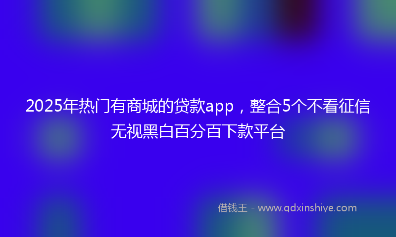 2025年热门有商城的贷款app，整合5个不看征信无视黑白百分百下款平台