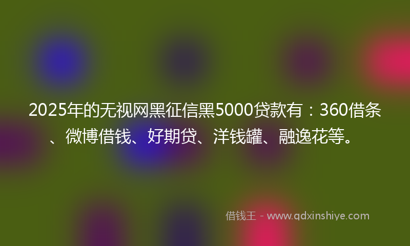 2025年的无视网黑征信黑5000贷款有：360借条、微博借钱、好期贷、洋钱罐、融逸花等。