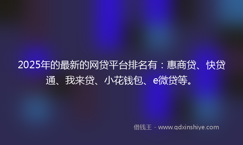 2025年的最新的网贷平台排名有：惠商贷、快贷通、我来贷、小花钱包、e微贷等。