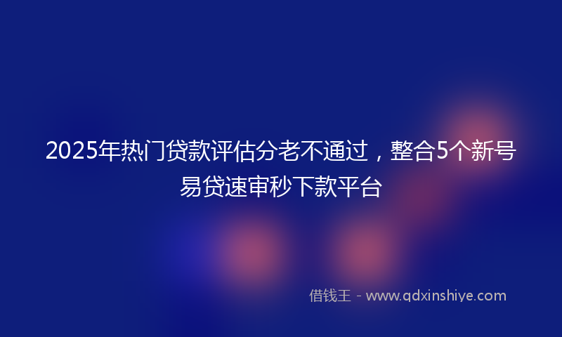 2025年热门贷款评估分老不通过，整合5个新号易贷速审秒下款平台