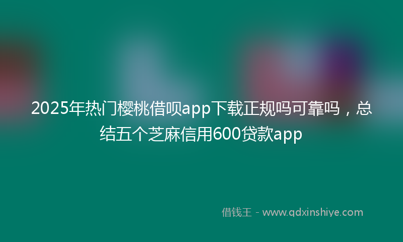 2025年热门樱桃借呗app下载正规吗可靠吗，总结五个芝麻信用600贷款app
