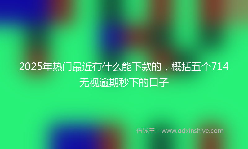 2025年热门最近有什么能下款的，概括五个714无视逾期秒下的口子