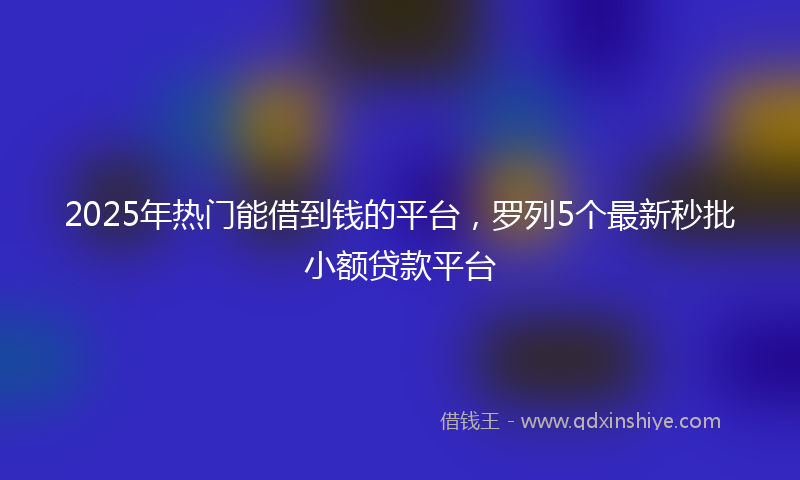 2025年热门能借到钱的平台，罗列5个最新秒批小额贷款平台