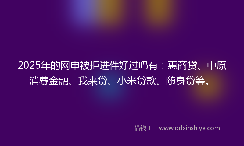 2025年的网申被拒进件好过吗有：惠商贷、中原消费金融、我来贷、小米贷款、随身贷等。