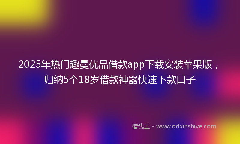 2025年热门趣曼优品借款app下载安装苹果版，归纳5个18岁借款神器快速下款口子