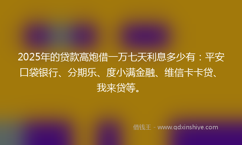 2025年的贷款高炮借一万七天利息多少有：平安口袋银行、分期乐、度小满金融、维信卡卡贷、我来贷等。