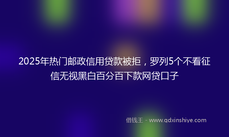 2025年热门邮政信用贷款被拒，罗列5个不看征信无视黑白百分百下款网贷口子