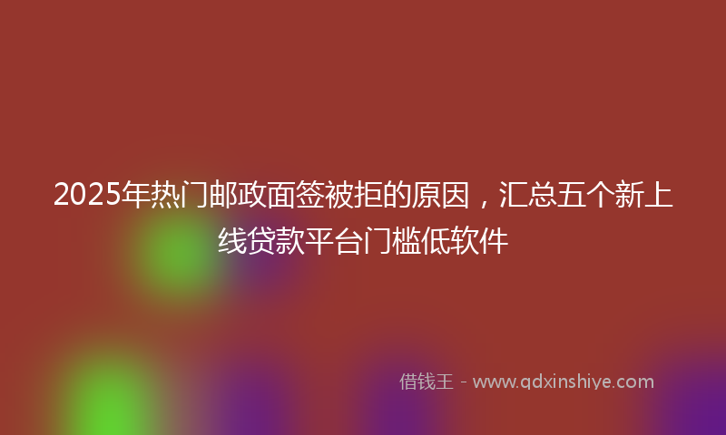 2025年热门邮政面签被拒的原因，汇总五个新上线贷款平台门槛低软件