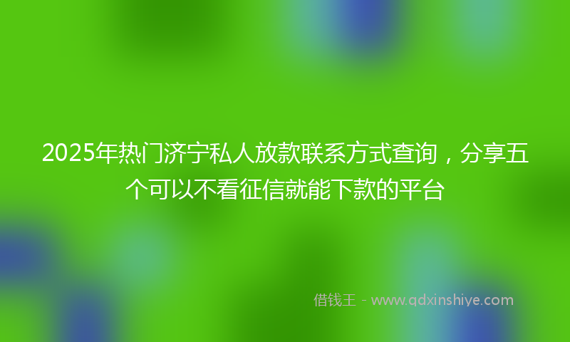 2025年热门济宁私人放款联系方式查询，分享五个可以不看征信就能下款的平台