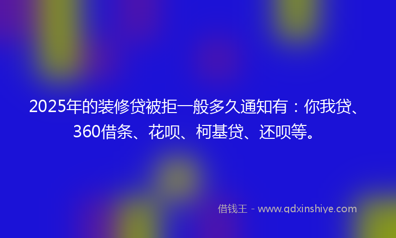 2025年的装修贷被拒一般多久通知有：你我贷、360借条、花呗、柯基贷、还呗等。