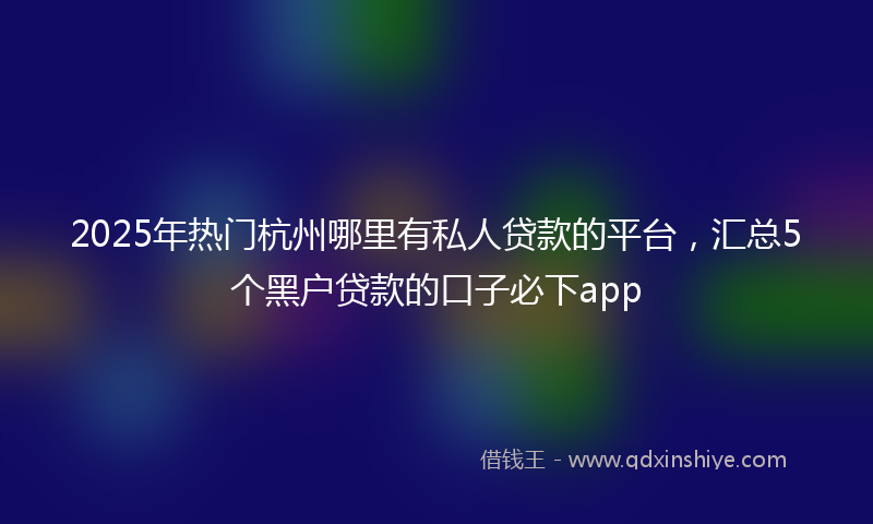 2025年热门杭州哪里有私人贷款的平台，汇总5个黑户贷款的口子必下app