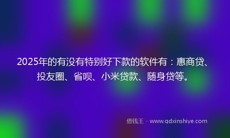 2025年的有没有特别好下款的软件有：惠商贷、投友圈、省呗、小米贷款、随身贷等。