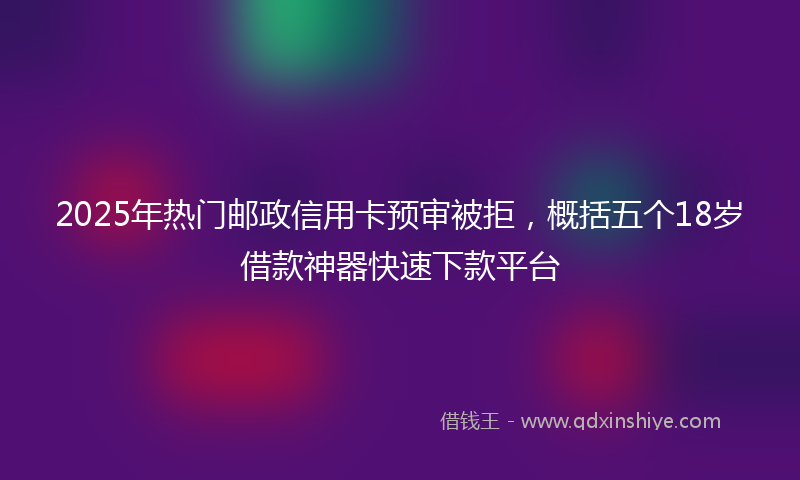 2025年热门邮政信用卡预审被拒，概括五个18岁借款神器快速下款平台
